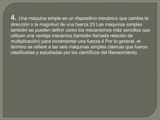 4. Una máquina simple es un dispositivo mecánico que cambia la
dirección o la magnitud de una fuerza.2​3​ Las máquinas simples
también se pueden definir como los mecanismos más sencillos que
utilizan una ventaja mecánica (también llamada relación de
multiplicación) para incrementar una fuerza.4​ Por lo general, el
término se refiere a las seis máquinas simples clásicas que fueron
clasificadas y estudiadas por los científicos del Renacimiento.
 