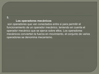 5.
Los operadores mecánicos
son operadores que van conectados entre si para permitir el
funcionamiento de un operador mecánico, teniendo en cuenta el
operador mecánico que se ejerce sobre ellos. Los operadores
mecánicos convierten la fuerza en movimiento, el conjunto de varios
operadores se denomina mecanismo.
 
