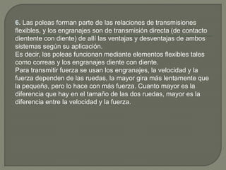 6. Las poleas forman parte de las relaciones de transmisiones
flexibles, y los engranajes son de transmisión directa (de contacto
dientente con diente) de allí las ventajas y desventajas de ambos
sistemas según su aplicación.
Es decir, las poleas funcionan mediante elementos flexibles tales
como correas y los engranajes diente con diente.
Para transmitir fuerza se usan los engranajes, la velocidad y la
fuerza dependen de las ruedas, la mayor gira más lentamente que
la pequeña, pero lo hace con más fuerza. Cuanto mayor es la
diferencia que hay en el tamaño de las dos ruedas, mayor es la
diferencia entre la velocidad y la fuerza.
 