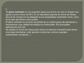 7.
El plano inclinado es una superficie plana que forma con otra un ángulo muy
agudo (mucho menor de 90º). En la naturaleza aparece en forma de rampa,
pero el ser humano lo ha adaptado a sus necesidades haciéndolo móvil, como
en el caso del hacha o del cuchillo.
El plano inclinado es el punto de partida de un nutrido grupo de operadores y
mecanismos cuya utilidad tecnológica es indiscutible. Sus principales
aplicaciones son tres:
Se emplea en forma de rampa para reducir el esfuerzo necesario para elevar
una masa (carreteras, subir ganado a camiones, acceso a garajes
subterráneos, escaleras...).
 