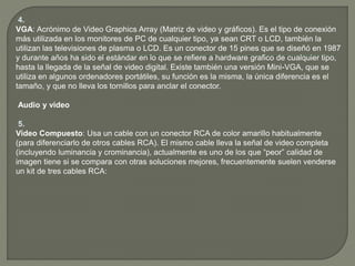 4.
VGA: Acrónimo de Video Graphics Array (Matriz de video y gráficos). Es el tipo de conexión
más utilizada en los monitores de PC de cualquier tipo, ya sean CRT o LCD, también la
utilizan las televisiones de plasma o LCD. Es un conector de 15 pines que se diseñó en 1987
y durante años ha sido el estándar en lo que se refiere a hardware grafico de cualquier tipo,
hasta la llegada de la señal de video digital. Existe también una versión Mini-VGA, que se
utiliza en algunos ordenadores portátiles, su función es la misma, la única diferencia es el
tamaño, y que no lleva los tornillos para anclar el conector.
Audio y video
5.
Video Compuesto: Usa un cable con un conector RCA de color amarillo habitualmente
(para diferenciarlo de otros cables RCA). El mismo cable lleva la señal de video completa
(incluyendo luminancia y crominancia), actualmente es uno de los que “peor” calidad de
imagen tiene si se compara con otras soluciones mejores, frecuentemente suelen venderse
un kit de tres cables RCA:
 