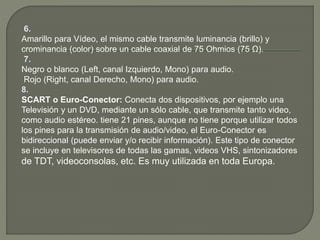 6.
Amarillo para Vídeo, el mismo cable transmite luminancia (brillo) y
crominancia (color) sobre un cable coaxial de 75 Ohmios (75 Ω).
7.
Negro o blanco (Left, canal Izquierdo, Mono) para audio.
Rojo (Right, canal Derecho, Mono) para audio.
8.
SCART o Euro-Conector: Conecta dos dispositivos, por ejemplo una
Televisión y un DVD, mediante un sólo cable, que transmite tanto video,
como audio estéreo. tiene 21 pines, aunque no tiene porque utilizar todos
los pines para la transmisión de audio/video, el Euro-Conector es
bidireccional (puede enviar y/o recibir información). Este tipo de conector
se incluye en televisores de todas las gamas, videos VHS, sintonizadores
de TDT, videoconsolas, etc. Es muy utilizada en toda Europa.
 