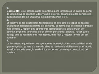 9.
Coaxial RF: Es el clásico cable de antena, pero también es un cable de señal
de video, lleva la señal de video y audio estéreo, llevando las dos señales de
audio moduladas en una señal de radiofrecuencia (RF).
2.
El objetivo de los operadores tecnológicos es que este es capaz de realizar
una función tecnológica dentro del conjunto, de forma que esto haga el trabajo
más sencillo y rápido. Los operadores tecnológicos se caracterizan por
permitir ampliar la velocidad de un objeto, por ahorrar energía, hacer que el
trabajo que se realizara sea más rápido, más fácil y mejorar la vida del ser
humano.
3.
La importancia que tienen los operadores tecnológicos en la actualidad, es de
gran magnitud, ya que a través de ellos se ha dado la civilización en el mundo
transformando la energía en distintos aspectos para mayor comodidad del
hombre.
 