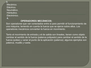 3.
Mecánico.
Eléctrico.
Neumático.
Hidráulico.
Electrónico.
4.
OPERADORES MECÁNICOS:
Son operadores que van conectados entre si para permitir el funcionamiento de
una máquina, teniendo en cuenta la fuerza que se ejerce sobre ellos. Los
operadores mecánicos convierten la fuerza en movimiento.
Tanto el movimiento de entrada y el de salida son lineales, tienen como objeto
cambiar el sentido de la fuerza (palanca polipasto) para cambiar el sentido de la
fuerza (polea) y variar el punto de la aplicación (palanca); algunos ejemplos son
palanca, muelle y rueda.
 
