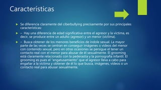 Características
 Se diferencia claramente del ciberbullying precisamente por sus principales
características:
 – Hay una diferencia de edad significativa entre el agresor y la víctima, es
decir, se produce entre un adulto (agresor) y un menor (víctima).
 – Busca obtener de los menores beneficios de índole sexual. La mayor
parte de las veces se centran en conseguir imágenes o vídeos del menor
con contenido sexual, pero en otras ocasiones se persigue el tener un
contacto real con el menor para abusar de él sexualmente. El grooming
está claramente relacionado con la pederastia y la pornografía infantil. El
grooming es pues el “engatusamiento” que el agresor lleva a cabo para
engañar a la víctima y obtener de él lo que busca, imágenes, vídeos o un
contacto real para abusar sexualmente.
 
