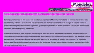SERVICIO QUE PRESTA O PRODUCTOS O ACTIVIDADES QUE OFRECE LA EMPRESA
Tenemos una herencia de 240 años y hoy nuestra nueva compañía Mondelēz International es número uno en la industria
de alimentos y bebidas a nivel mundial. Nos expresamos con marcas que tienen más de un siglo de historia. Somos el
primer fabricante global de chocolates y galletitas, y el segundo productor de chicles. Liderando a su vez, los mercados de
caramelos, bebidas en polvo y premezclas.
Nos especializamos en crear productos deliciosos y de ahí que nuestras marcas sean las elegidas desde hace años por
distintas generaciones de colombia y demas paises. Hemos asumido un compromiso con la calidad y con la innovación que
se refleja en la cantidad de productos que lanzamos por año y en la fidelidad de quienes los consumen.Las principales
Categorías y Marcas de Mondelez International son las siguientes: Chiclets adams, traident, bobaloo, sparkies, tang, holls,
ritz, oreo, club social entre otros
 