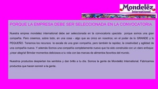 PORQUE LA EMPRESA DEBE SER SELECCIONADA EN LA CONVOCATORIA
Nuestra empres mondelez international debe ser seleccionada en la convocatoria upecista porque somos una gran
compañía. Pero creemos, sobre todo, en una cosa - algo que es único en nosotros; en el poder de lo GRANDE y lo
PEQUEÑO. Tenemos los recursos la escala de una gran compañía, pero también la rapidez, la creatividad y agilidad de
una compañía nueva. Y además Somos una compañía completamente nueva que ha sido construida con un claro enfoque:
¡crear alegría! Brindar momentos deliciosos a tu vida con las marcas de alimentos favoritos del mundo.
Nuestros productos despiertan los sentidos y dan brillo a tu día. Somos la gente de Mondelēz International. Fabricamos
productos que hacen sonreír a la gente.
 