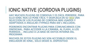 IONIC NATIVE (CORDOVA PLUGINS)
HAY MUCHOS PLUGINS DE CORDOVA Y ES FÁCIL PERDERSE, PARA
ELLO IONIC NOS LO PONE FÁCIL Y DESPLIEGA EN SU WEB UNA
SELECCIÓN DE LOS PLUGINS DE CORDOVA MÁS USADOS Y
ADAPTADOS A ANGULAR (TYPINGS PARA IDE’s INCLUIDA).
PODREMOS ENCONTRAR PLUGINS PARA COMUNICARNOS CON
ONESIGNAL, PARA ACCEDER A LA CÁMARA, AL FLASH, A LOS
PERMISOS… INCLUSO A LA BASE DE DATOS INTERNA DEL
PROGRAMA
MUCHOS DE ESTOS PLUGINS NO SON ACCESIBLES DESDE EL
EMULADOR DE IONIC, SÓLO DESDE EL DISPOSITIVO
 