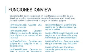 FUNCIONES IONVIEW
ionViewDidLoad: Cuando una
página se carga
IonViewWillEnter: Cuando
estamos a punto de entrar en
una página y se convertirá en
la activa
ionViewDidEnter: Cuando una
página está cargada y es la
página activa
ionViewWillLeave: Cuando se
Son métodos que se ejecutan en los diferentes estados de un
servicio, usados comúnmente cuando llamamos a un servicio o
cuando vamos a abandonar o cargar una nueva página
ionViewDidLeave: Cuando una
pagina se ha abandonado y ya
no es la activa
ionViewWillUnload: Cuando una
pagina va a ser destruida y hay
elementos que serán borrados
ionViewCanEnter: Funciona antes
de que una vista vaya iniciarse
ionViewCanLeave: Funciona
antes de que una vista vaya a
 