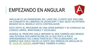 EMPEZANDO EN ANGULAR
ANGULAR ES UN FRAMEWORK DEL LADO DEL CLIENTE QUE ENGLOBA
UN CONJUNTO DE LIBRERÍAS DE JAVASCRIPT Y QUE SIGUE UN PATRÓN
BASADO EN EL MODELO VISTA CONTROLADOR.
ESTO DOTA AL PROGRAMA DE UNA GRAN RAPIDEZ Y SE CONSIGUE UN
CÓDIGO LIMPIO, MANTENIBLE Y ESCALABLE
AUNQUE AL PRINCIPIO SUELE IMPONER SU WEB TAMBIÉN NOS BRINDA
UNA EXTENSA DOCUMENTACIÓN EN LA QUE POCO A POCO
APRENDEREMOS SUS CARACTERÍSTICAS Y PECULIARIDADES, UN
EJEMPLO QUE SUELE HACER LA GENTE QUE EMPIEZA EN ANGULAR ES
EL TOUR OF HEROES (ADAPTABLE TAMBIÉN A IONIC)
 