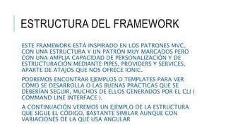 ESTRUCTURA DEL FRAMEWORK
ESTE FRAMEWORK ESTÁ INSPIRADO EN LOS PATRONES MVC,
CON UNA ESTRUCTURA Y UN PATRÓN MUY MARCADOS PERO
CON UNA AMPLIA CAPACIDAD DE PERSONALIZACIÓN Y DE
ESTRUCTURACIÓN MEDIANTE PIPES, PROVIDERS Y SERVICES,
APARTE DE ATAJOS QUE NOS OFRECE IONIC.
PODREMOS ENCONTRAR EJEMPLOS O TEMPLATES PARA VER
CÓMO SE DESARROLLA O LAS BUENAS PRÁCTICAS QUE SE
DEBERÍAN SEGUIR, MUCHOS DE ELLOS GENERADOS POR EL CLI (
COMMAND LINE INTERFACE ).
A CONTINUACIÓN VEREMOS UN EJEMPLO DE LA ESTRUCTURA
QUE SIGUE EL CÓDIGO, BASTANTE SIMILAR AUNQUE CON
VARIACIONES DE LA QUE USA ANGULAR
 