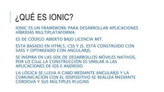 ¿QUÉ ES IONIC?
IONIC ES UN FRAMEWORK PARA DESARROLLAR APLICACIONES
HÍBRIDAS MULTIPLATAFORMA.
ES DE CÓDIGO ABIERTO BAJO LICENCIA MIT.
ESTA BASADO EN HTML5, CSS Y JS. ESTÁ CONSTRUIDO CON
SASS Y OPTIMIZADO CON ANGULARJS.
SE INSPIRA EN LAS SDK DE DESARROLLOS MÓVILES NATIVOS,
POR LO CUaL LA CONSTRUCCIÓN ES SIMILAR A LAS
APLICACIONES DE IOS E ANDROID.
LA LÓGICA SE LLEVA A CABO MEDIANTE ANGULARJS Y LA
COMUNICACIÓN CON EL DISPOSITIVO SE REALIZA MEDIANTE
CORDOVA Y SUS MÚLTIPLES PLUGINS
 