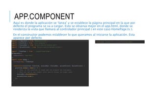 APP.COMPONENT
Aquí es donde la aplicación se ‘lanza’ y se establece la página principal en la que por
defecto el programa se va a cargar. Esto se observa mejor en el app.html, donde se
renderiza la vista que llamará al controlador principal ( en este caso HomePage.ts ).
En el constructor podemos establecer lo que queramos al iniciarse la aplicación. Esta
aparece por defecto
<ion-nav [root]="rootPage"></ion-nav>
 