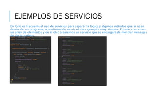 EJEMPLOS DE SERVICIOS
En Ionic es frecuente el uso de servicios para separar la lógica y algunos métodos que se usan
dentro de un programa, a continuación mostraré dos ejemplos muy simples. En uno crearemos
un array de elementos y en el otro crearemos un servicio que se encargará de mostrar mensajes
de alerta nativos.
 