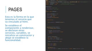 PAGES
Esta es la forma en la que
tenemos el servicio que
va vinculado al html.
Se establece el
componente a renderizar,
se declaran otros
servicios, variables, se
inicializa un constructor y
abajo se establece la
funcionalidad.
 