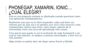 PHONEGAP, XAMARIN, IONIC…
¿CUÁL ELEGIR?
Esta es una pregunta siempre es planteada cuando queremos hacer
una aplicación multiplataforma.
Realmente creo que no es fácil responder, cada cual tiene sus
motivos por las que usa o se plantea usar una u otra (recurre a más
componentes nativos que otros, tiene mayor soporte de la
comunidad, tiene una curva de aprendizaje más suave).
Creo que lo que queda es ver la evolución de cada framework y ver
cual es más potente, se adapta a nuestras necesidades o bien nos es
más familiar.
Algo similar se podría decir de elegir nativo frente a híbrido
 