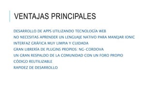 VENTAJAS PRINCIPALES
DESARROLLO DE APPS UTILIZANDO TECNOLOGÍA WEB
NO NECESITAS APRENDER UN LENGUAJE NATIVO PARA MANEJAR IONIC
INTERFAZ GRÁFICA MUY LIMPIA Y CUIDADA
GRAN LIBRERÍA DE PLUGINS PROPIOS: NG-CORDOVA
UN GRAN RESPALDO DE LA COMUNIDAD CON UN FORO PROPIO
CÓDIGO REUTILIZABLE
RAPIDEZ DE DESARROLLO
 