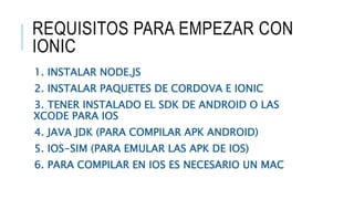 REQUISITOS PARA EMPEZAR CON
IONIC
1. INSTALAR NODE.JS
2. INSTALAR PAQUETES DE CORDOVA E IONIC
3. TENER INSTALADO EL SDK DE ANDROID O LAS
XCODE PARA IOS
4. JAVA JDK (PARA COMPILAR APK ANDROID)
5. IOS-SIM (PARA EMULAR LAS APK DE IOS)
6. PARA COMPILAR EN IOS ES NECESARIO UN MAC
 