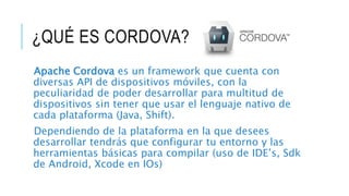 ¿QUÉ ES CORDOVA?
Apache Cordova es un framework que cuenta con
diversas API de dispositivos móviles, con la
peculiaridad de poder desarrollar para multitud de
dispositivos sin tener que usar el lenguaje nativo de
cada plataforma (Java, Shift).
Dependiendo de la plataforma en la que desees
desarrollar tendrás que configurar tu entorno y las
herramientas básicas para compilar (uso de IDE’s, Sdk
de Android, Xcode en IOs)
 