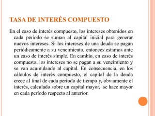 TASA DE INTERÉS COMPUESTO
En el caso de interés compuesto, los intereses obtenidos en
cada período se suman al capital inicial para generar
nuevos intereses. Si los intereses de una deuda se pagan
periódicamente a su vencimiento, entonces estamos ante
un caso de interés simple. En cambio, en caso de interés
compuesto, los intereses no se pagan a su vencimiento y
se van acumulando al capital. En consecuencia, en los
cálculos de interés compuesto, el capital de la deuda
crece al final de cada período de tiempo y, obviamente el
interés, calculado sobre un capital mayor, se hace mayor
en cada período respecto al anterior.
 