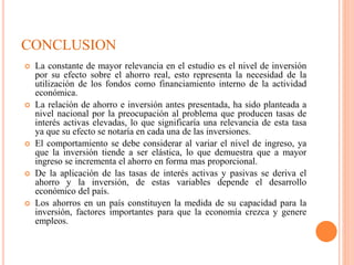  La constante de mayor relevancia en el estudio es el nivel de inversión
por su efecto sobre el ahorro real, esto representa la necesidad de la
utilización de los fondos como financiamiento interno de la actividad
económica.
 La relación de ahorro e inversión antes presentada, ha sido planteada a
nivel nacional por la preocupación al problema que producen tasas de
interés activas elevadas, lo que significaría una relevancia de esta tasa
ya que su efecto se notaría en cada una de las inversiones.
 El comportamiento se debe considerar al variar el nivel de ingreso, ya
que la inversión tiende a ser elástica, lo que demuestra que a mayor
ingreso se incrementa el ahorro en forma mas proporcional.
 De la aplicación de las tasas de interés activas y pasivas se deriva el
ahorro y la inversión, de estas variables depende el desarrollo
económico del país.
 Los ahorros en un país constituyen la medida de su capacidad para la
inversión, factores importantes para que la economía crezca y genere
empleos.
CONCLUSION
 