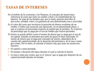 TASAS DE INTERESES
En el ámbito de la economía y las finanzas, el concepto de interés hace
referencia al costo que tiene un crédito o bien a la rentabilidad de los
ahorros. Se trata de un término que, por lo tanto, permite describir al
provecho, utilidad, valor o la ganancia de una determinada cosa o actividad.
Es el valor del costo que involucra la posesión de dinero resultante de un
crédito. Crédito que ocasiona una operación, en un determinado plazo, y
que se expresa en porcentaje respecto al capital que lo produce. Es el precio
en porcentaje que se paga por el uso de fondos que fueron prestados.
El interés se puede definir como el monto de dinero que se paga por el uso de
un capital tomado en préstamo por parte de quien lo haya solicitado. El
monto de dinero que se paga por concepto de interés, dependerá de la
cuantía del capital prestado, de la duración del préstamo y de la tasa o tanto
por ciento. Por lo tanto, al calcular el interés, hay que tener en cuenta tres
factores:
 El capital o suma prestada.
 El tiempo o duración del lapso durante el cual se calcula el interés.
 La tasa o tanto por ciento, que es el ‘precio’ que se paga por disponer de un
capital prestado durante un tiempo.
 