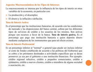 Aspectos Macroeconómicos de los Tipos de Intereses
La macroeconomía se interesa por la influencia de los tipos de interés en otras
variables de la economía, en particular con:
 La producción y el desempleo
 El dinero y la inflación o deflación.
Tasa de Interés Activa
Es el porcentaje que las instituciones bancarias, de acuerdo con las condiciones
de mercado y las disposiciones del banco central, cobran por los diferentes
tipos de servicios de crédito a los usuarios de los mismos. Son activas
porque son recursos a favor de la banca. Tasa de interés pasiva, Es el
porcentaje que paga una institución bancaria a quien deposita dinero
mediante cualquiera de los instrumentos que para tal efecto existen.
Tasa de Interés Preferencial
Es un porcentaje inferior al "normal" o general (que puede ser incluso inferior
al costo de fondeo establecido de acuerdo a las políticas del Gobierno) que
se cobra a los préstamos destinados a actividades específicas que se desea
promover ya sea por el gobierno o una institución financiera. Por ejemplo:
crédito regional selectivo, crédito a pequeños comerciantes, crédito a
ejidatarios, crédito a nuevos clientes, crédito a miembros de alguna sociedad
o asociación, etc.
 