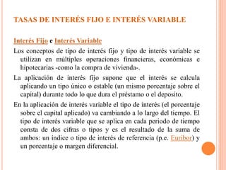TASAS DE INTERÉS FIJO E INTERÉS VARIABLE
Interés Fijo e Interés Variable
Los conceptos de tipo de interés fijo y tipo de interés variable se
utilizan en múltiples operaciones financieras, económicas e
hipotecarias -como la compra de vivienda-.
La aplicación de interés fijo supone que el interés se calcula
aplicando un tipo único o estable (un mismo porcentaje sobre el
capital) durante todo lo que dura el préstamo o el deposito.
En la aplicación de interés variable el tipo de interés (el porcentaje
sobre el capital aplicado) va cambiando a lo largo del tiempo. El
tipo de interés variable que se aplica en cada periodo de tiempo
consta de dos cifras o tipos y es el resultado de la suma de
ambos: un índice o tipo de interés de referencia (p.e. Euribor) y
un porcentaje o margen diferencial.
 