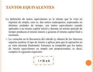 TANTOS EQUIVALENTES
La definición de tantos equivalentes es la misma que la vista en
régimen de simple, esto es, dos tantos cualesquiera, expresados en
distintas unidades de tiempo, son tantos equivalentes cuando
aplicados a un mismo capital inicial y durante un mismo período de
tiempo producen el mismo interés o generan el mismo capital final o
montante.
 La variación en la frecuencia del cálculo (y abono) de los intereses
suponía cambiar el tipo de interés a aplicar para que la operación no
se viera afectada finalmente. Entonces se comprobó que los tantos
de interés equivalentes en simple son proporcionales, es decir,
cumplen la siguiente expresión:
i = ik x k
 