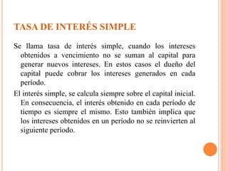 TASA DE INTERÉS SIMPLE
Se llama tasa de interés simple, cuando los intereses
obtenidos a vencimiento no se suman al capital para
generar nuevos intereses. En estos casos el dueño del
capital puede cobrar los intereses generados en cada
período.
El interés simple, se calcula siempre sobre el capital inicial.
En consecuencia, el interés obtenido en cada período de
tiempo es siempre el mismo. Esto también implica que
los intereses obtenidos en un período no se reinvierten al
siguiente período.
 