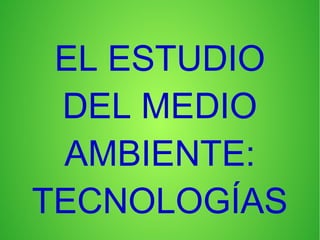 EL ESTUDIO
DEL MEDIO
AMBIENTE:
TECNOLOGÍAS
 