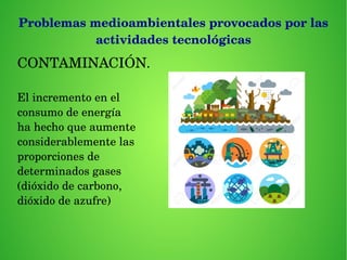 Problemas medioambientales provocados por las 
actividades tecnológicas
CONTAMINACIÓN.
El incremento en el 
consumo de energía 
ha hecho que aumente
considerablemente las
proporciones de 
determinados gases
(dióxido de carbono,
dióxido de azufre)
 