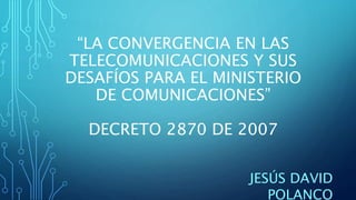 “LA CONVERGENCIA EN LAS
TELECOMUNICACIONES Y SUS
DESAFÍOS PARA EL MINISTERIO
DE COMUNICACIONES”
DECRETO 2870 DE 2007
JESÚS DAVID
POLANCO
 