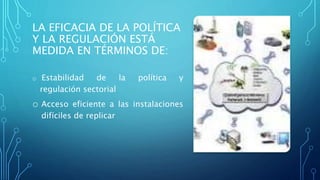 LA EFICACIA DE LA POLÍTICA
Y LA REGULACIÓN ESTÁ
MEDIDA EN TÉRMINOS DE:
o Estabilidad de la política y
regulación sectorial
o Acceso eficiente a las instalaciones
difíciles de replicar
 
