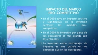 IMPACTO DEL MARCO
PRO-COMPETITIVO
• En el 2003 tuvo un impacto positivo
y significativo en la inversión
sectorial las medidas pro-
competitivo
• En el 2004 la inversión por parte de
los operadores es mas grande que
los entrantes.
• La inversión como porcentajes de
ingresos es mas grande en los
entrantes que en los operadores.
 