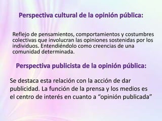 Se destaca esta relación con la acción de dar
publicidad. La función de la prensa y los medios es
el centro de interés en cuanto a “opinión publicada”
Reflejo de pensamientos, comportamientos y costumbres
colectivas que involucran las opiniones sostenidas por los
individuos. Entendiéndolo como creencias de una
comunidad determinada.
 