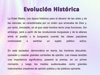 La Edad Media, una época histórica para el devenir de las artes y de
las ciencias, se caracterizaba por un orden que emanaba de Dios y,
por tanto, inmutable, en el que cada hombre tenía unas funciones. Sin
embargo, será a partir de las revoluciones burguesas y de la alianza
entre el pueblo y la burguesía cuando las clases populares
comenzaran a sentirse un sujeto político activo.
En esta sociedad, democrática en teoría, los hombres discutirán,
opinarán y crearán grandes corrientes de opinión. Las masas tendrán
una importancia significativa, poseerá la prensa, en un primer
momento, y luego los medios audiovisuales como grandes
instrumentos creadores de opinión pública y de públicos opinante.
 