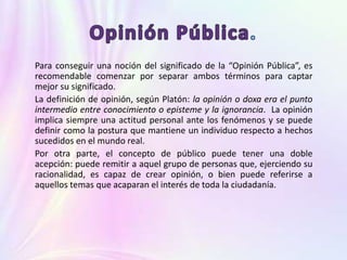 Para conseguir una noción del significado de la “Opinión Pública”, es
recomendable comenzar por separar ambos términos para captar
mejor su significado.
La definición de opinión, según Platón: la opinión o doxa era el punto
intermedio entre conocimiento o episteme y la ignorancia. La opinión
implica siempre una actitud personal ante los fenómenos y se puede
definir como la postura que mantiene un individuo respecto a hechos
sucedidos en el mundo real.
Por otra parte, el concepto de público puede tener una doble
acepción: puede remitir a aquel grupo de personas que, ejerciendo su
racionalidad, es capaz de crear opinión, o bien puede referirse a
aquellos temas que acaparan el interés de toda la ciudadanía.
 
