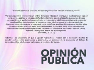 Habermas delimita el concepto de "opinión pública" con relación al "espacio público"
“Por espacio público entendemos un ámbito de nuestra vida social, en el que se puede construir algo así
como opinión pública. La entrada está fundamentalmente abierta a todos los ciudadanos. En cada
conversación en la que los individuos privados se reúnen como público se constituye una porción de
espacio público. Los ciudadanos se comportan como público, cuando se reúnen y conciertan
libremente, sin presiones y con la garantía de poder manifestar y publicar libremente su opinión, sobre
las oportunidades de actuar según intereses generales. En los casos de un público amplio, esta
comunicación requiere medios precisos de transferencia e influencia: periódicos y revistas, radio y
televisión son hoy tales medios del espacio público”
(Habermas, 1973: 71)
Habermas , se fundamenta en que la Opinión Pública tiene relación con el acontecer o hechos de
carácter político entre gobernantes y gobernados, los derechos de la ciudadanía, el diálogo de
contenido político y la forma de legitimación proveniente del pueblo.
 