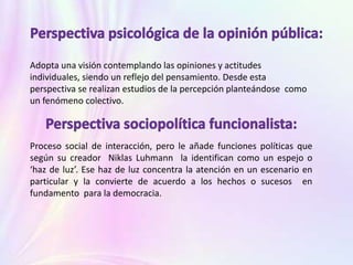 Adopta una visión contemplando las opiniones y actitudes
individuales, siendo un reflejo del pensamiento. Desde esta
perspectiva se realizan estudios de la percepción planteándose como
un fenómeno colectivo.
Proceso social de interacción, pero le añade funciones políticas que
según su creador Niklas Luhmann la identifican como un espejo o
‘haz de luz’. Ese haz de luz concentra la atención en un escenario en
particular y la convierte de acuerdo a los hechos o sucesos en
fundamento para la democracia.
 