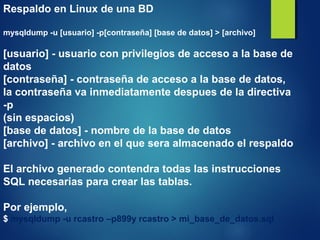 Respaldo en Linux de una BD
mysqldump -u [usuario] -p[contraseña] [base de datos] > [archivo]
[usuario] - usuario con privilegios de acceso a la base de
datos
[contraseña] - contraseña de acceso a la base de datos,
la contraseña va inmediatamente despues de la directiva
-p
(sin espacios)
[base de datos] - nombre de la base de datos
[archivo] - archivo en el que sera almacenado el respaldo
El archivo generado contendra todas las instrucciones
SQL necesarias para crear las tablas.
Por ejemplo,
$ mysqldump -u rcastro –p899y rcastro > mi_base_de_datos.sql
 