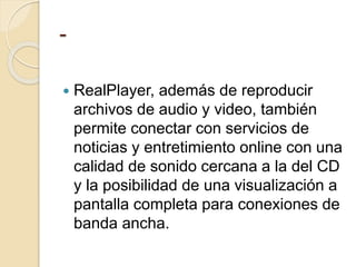 -
 RealPlayer, además de reproducir
archivos de audio y video, también
permite conectar con servicios de
noticias y entretimiento online con una
calidad de sonido cercana a la del CD
y la posibilidad de una visualización a
pantalla completa para conexiones de
banda ancha.
 