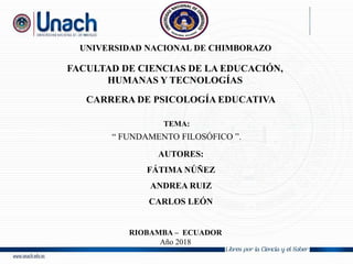 UNIVERSIDAD NACIONAL DE CHIMBORAZO
FACULTAD DE CIENCIAS DE LA EDUCACIÓN,
HUMANAS Y TECNOLOGÍAS
CARRERA DE PSICOLOGÍA EDUCATIVA
TEMA:
“ FUNDAMENTO FILOSÓFICO ”.
AUTORES:
FÁTIMA NÚÑEZ
ANDREA RUIZ
CARLOS LEÓN
RIOBAMBA – ECUADOR
Año 2018
 