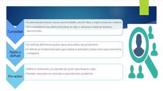 Curiosidad
• Es esencial para buscar nuevas oportunidades, asociar ideas y lograr productos creativos
• Sin curiosidad es muy difícil profundizar en algo o atreverse a explorar terrenos
desconocidos.
Pasión y
disfrute
• Sin disfrute difícilmente podrán darse otros estilos de pensamiento
• El disfrute es fundamental tanto para realizar la actividad creativa como para transmitirla
contagiarla
Pro-activo
• Define la motivación y la voluntad de acción para llevarla a cabo
• Plantear soluciones no conocidas o para descubrir problemas
 