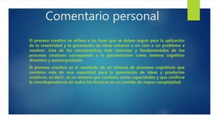 Comentario personal
El proceso creativo se refiere a las fases que se deben seguir para la aplicación
de la creatividad y la generación de ideas entorno a un reto o un problema a
resolver. Una de las características más comunes y fundamentales de los
procesos creativos corresponde a la aproximación como sistema cognitivo
dinámico y autoorganizado.
El proceso creativo es el resultado de un sistema de procesos cognitivos que
combina más de una capacidad para la generación de ideas y productos
creativos, es decir, es un sistema que combina varias capacidades y que conlleva
la interdependencia de todos los factores en un sentido de mayor complejidad.
 