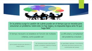 En la práctica surge la cuestión de cuánto puede ser el tiempo que se necesita para
solucionar un problema. Sobre esto no hay reglas y la respuesta lógica sería “el que
haga falta”.
El tiempo necesario se establece en función de múltiples
criterios, como pueden ser:
que se puede necesitar para abordar un
trabajo creativo
Ser consciente de todos estos factores
ayudar a considerar y planificar el tiempo
mínimo
La dificultad y complejidad
del problema a resolver
Las capacidades, aptitudes y conocimientos
del campo que posea la persona o los
condicionantes del contexto
 