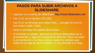 PASOS PARA SUBIR ARCHIVOS A
SLIDESHARE.
●
Ingresar a tu cuenta de slideshare http://www.Slideshare.net
●
Dar CLIC en la opción UPLOAD.
●
Dar CLIC en Browse and select files… escoger el archivo
que quiero subir y listo.
●
Inicia el proceso de subida del archivo.
●
Al terminar la subida, aparece la primera diapositiva de tu
presentación y algunos comando al derecho. Para incrustar
tu presentación a tu blog, debes copiar los codigos que
están en la caja de texto EMBED a una entrada a tu blog.
 