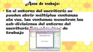 Área de trabajo:
●
En el entorno del escritorio se
pueden abrir múltiples ventanas
ala vez, las ventanas muestran las
sub-divisiones del entorno del
escritorio llamadas área de
trabajo.
 
