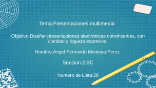 Tema:Presentaciones multimedia
Objetivo:Diseñar presentaciones electrónicas convincentes, con
claridad y riqueza expresiva
Nombre:Angel Fernando Montoya Perez
Seccion:2-3C
Numero de Lista:28
 