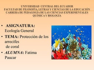 UNIVERSIDAD CENTRAL DEL ECUADOR
FACULTAD DE FILOSOFÍA, LETRAS Y CIENCIAS DE LA EDUCACIÓN
CARRERA DE PEDAGOGÍA DE LAS CIENCIAS EXPERIMENTALES
QUÍMICAY BIOLOGÍA
• ASIGNATURA:
Ecología General
• TEMA: Protección de los
arrecifes
de coral
• ALUMNA: Fatima
Paucar
 
